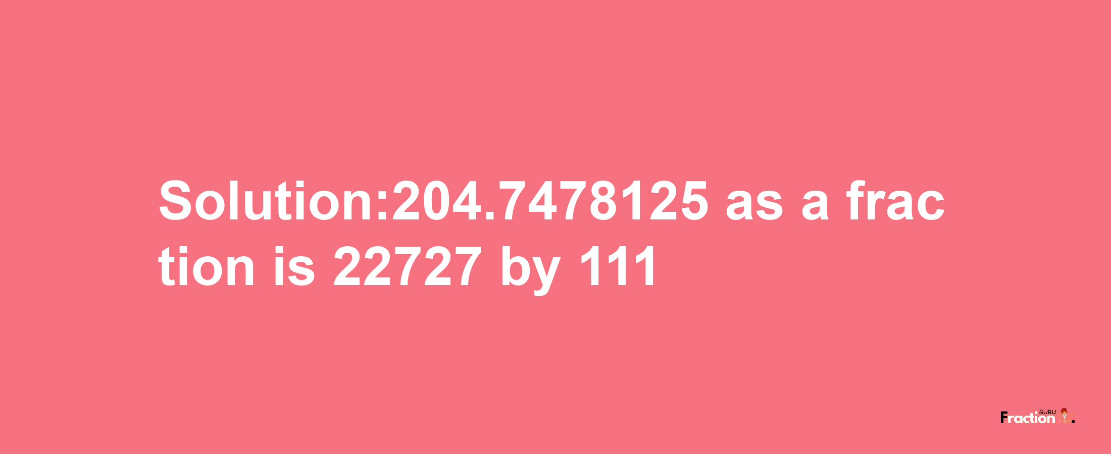 Solution:204.7478125 as a fraction is 22727/111