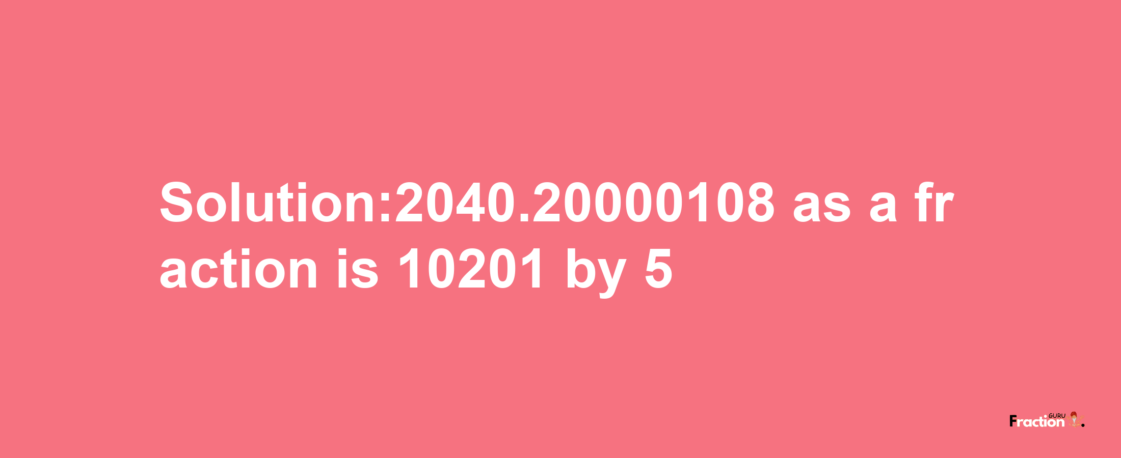 Solution:2040.20000108 as a fraction is 10201/5