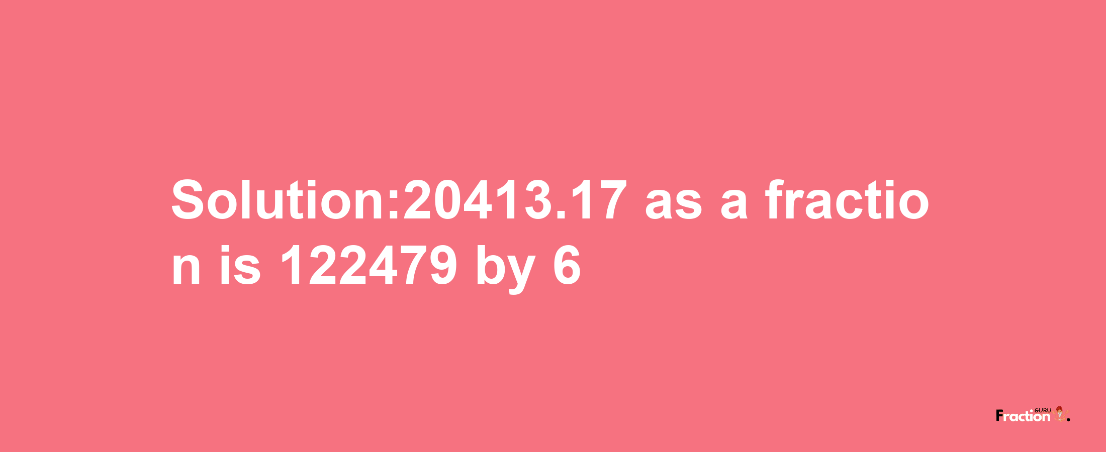 Solution:20413.17 as a fraction is 122479/6