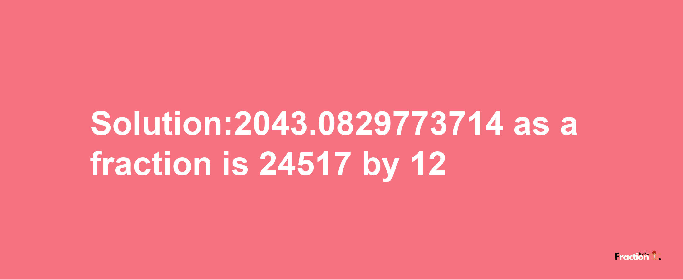 Solution:2043.0829773714 as a fraction is 24517/12