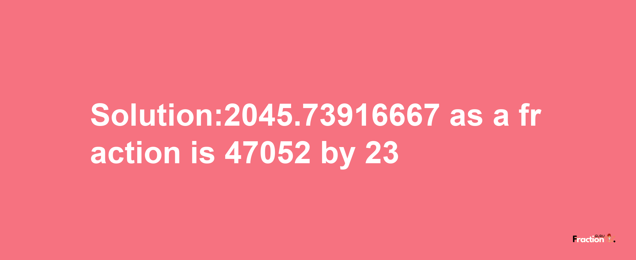 Solution:2045.73916667 as a fraction is 47052/23