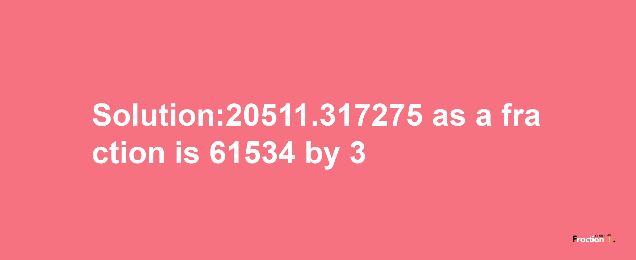 Solution:20511.317275 as a fraction is 61534/3