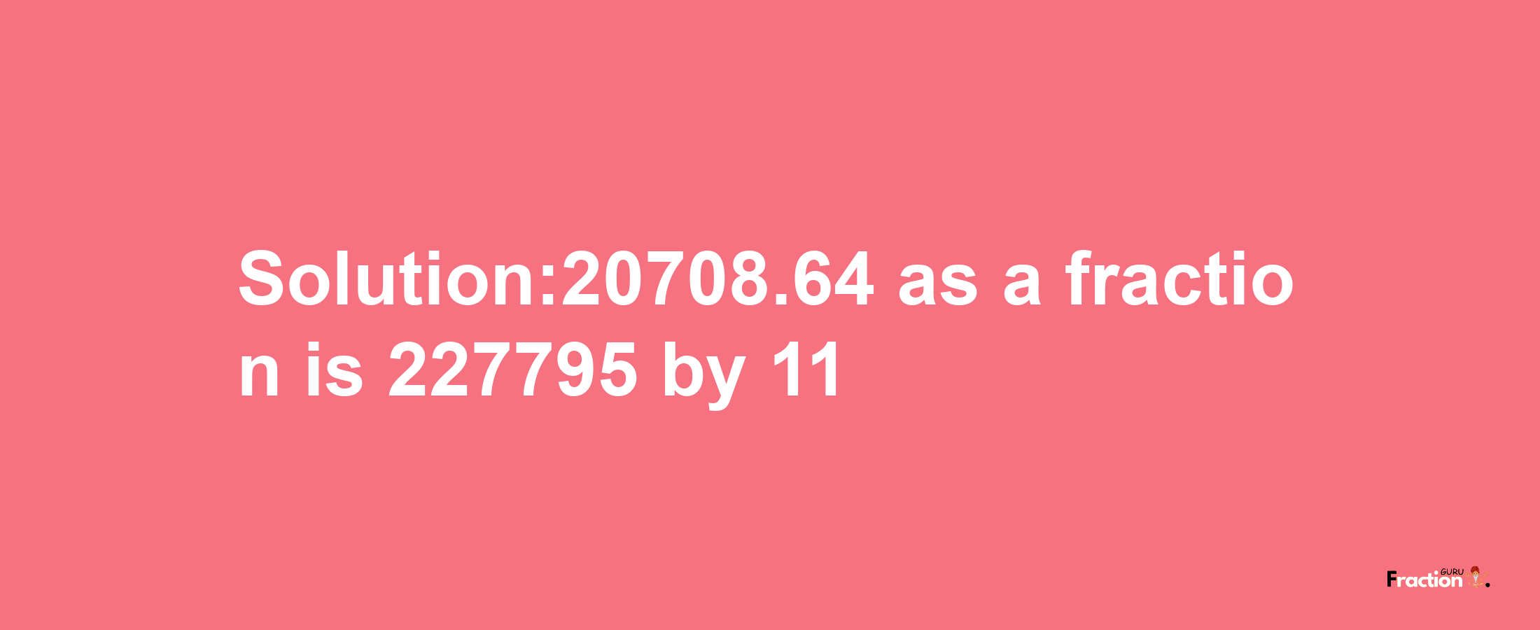 Solution:20708.64 as a fraction is 227795/11