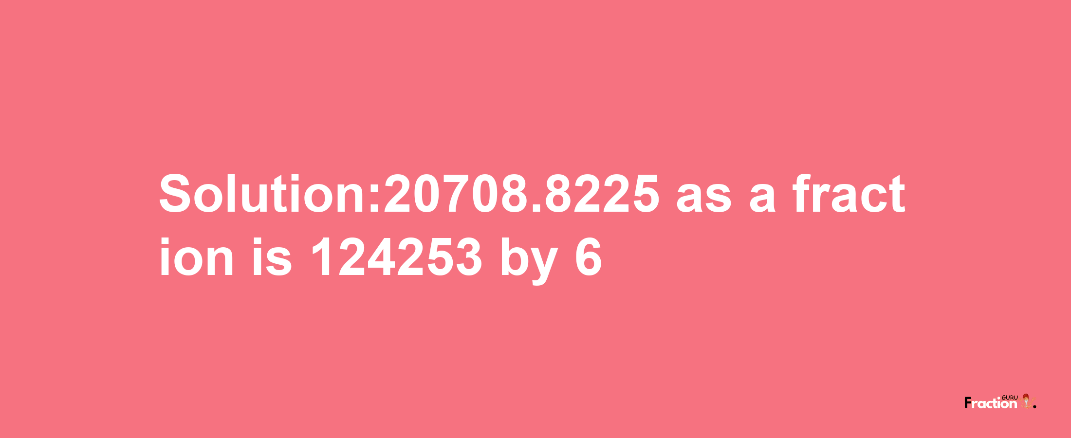 Solution:20708.8225 as a fraction is 124253/6