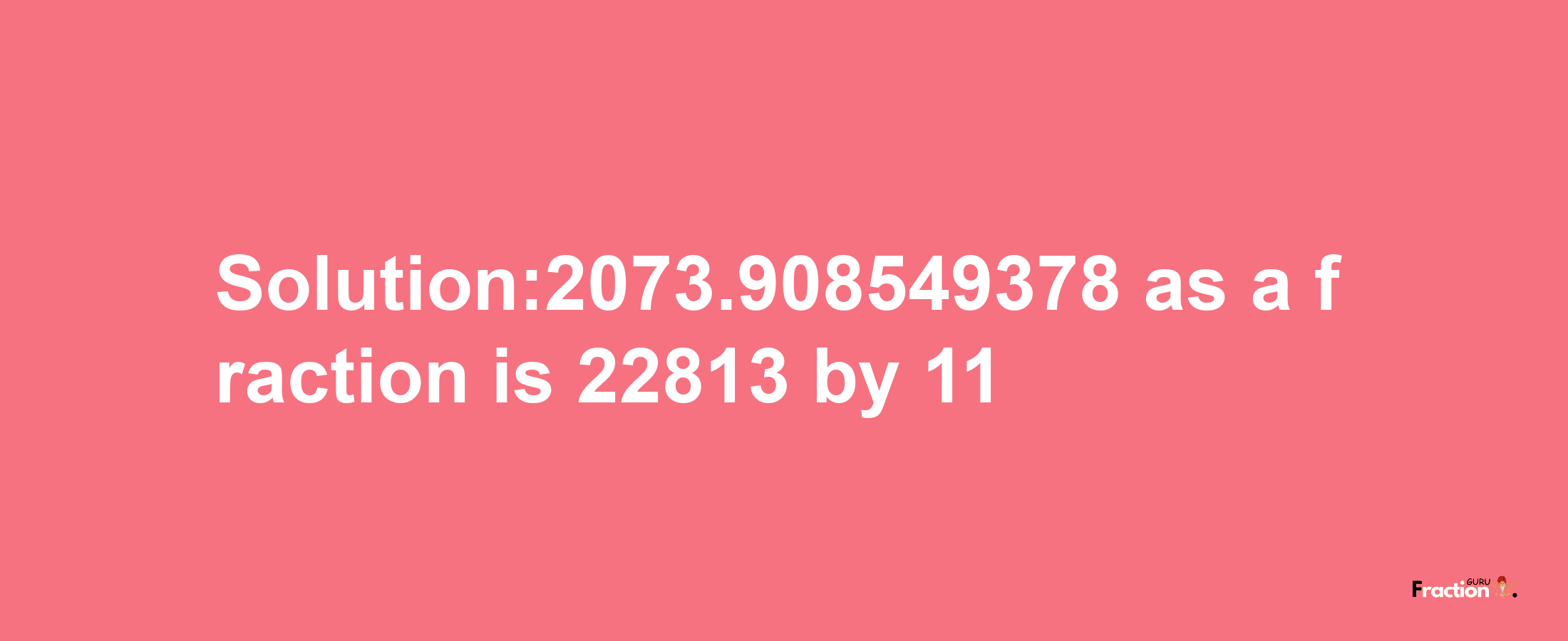 Solution:2073.908549378 as a fraction is 22813/11