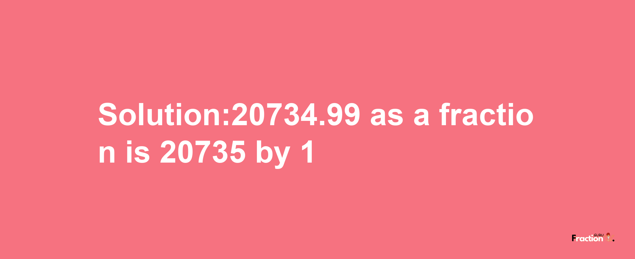 Solution:20734.99 as a fraction is 20735/1