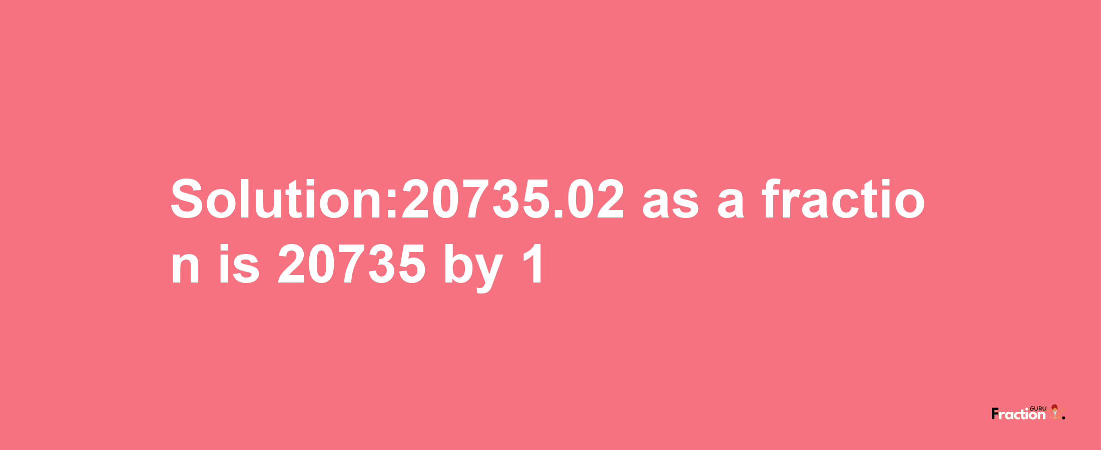 Solution:20735.02 as a fraction is 20735/1