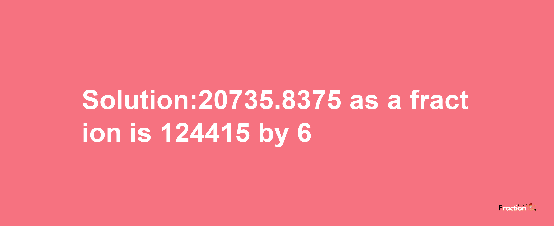 Solution:20735.8375 as a fraction is 124415/6