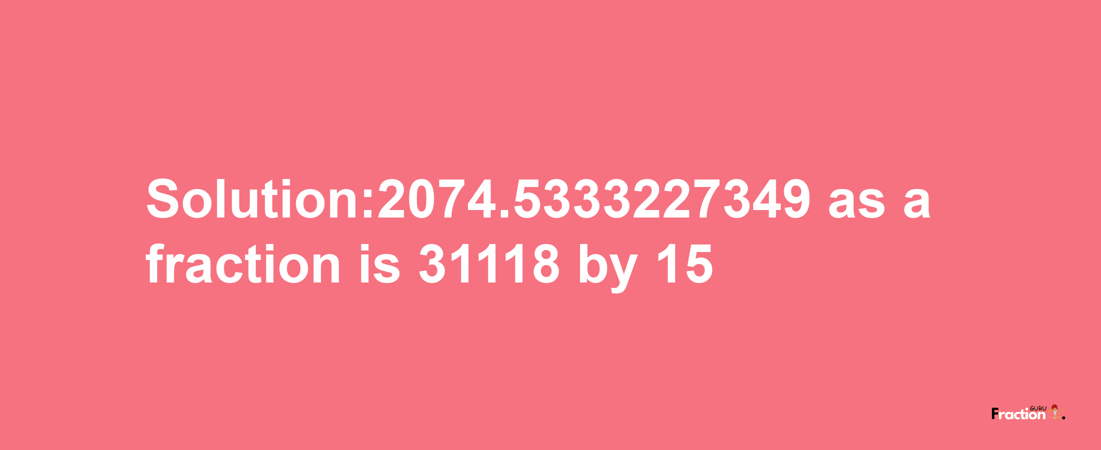 Solution:2074.5333227349 as a fraction is 31118/15