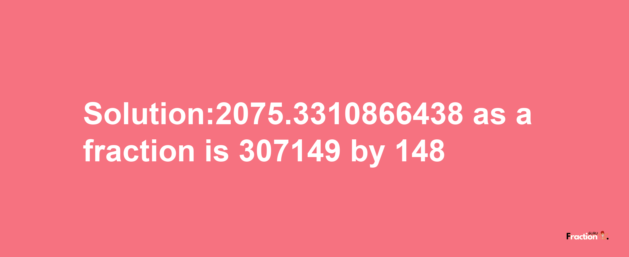 Solution:2075.3310866438 as a fraction is 307149/148