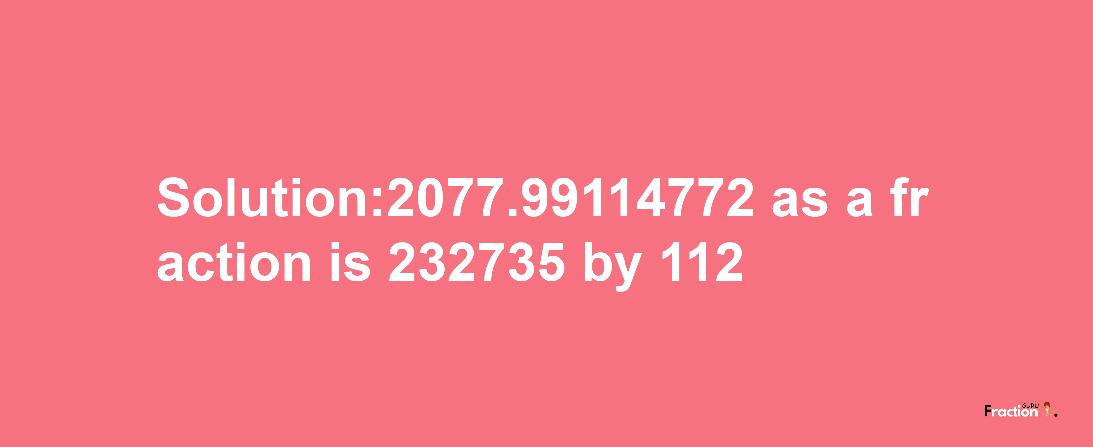 Solution:2077.99114772 as a fraction is 232735/112