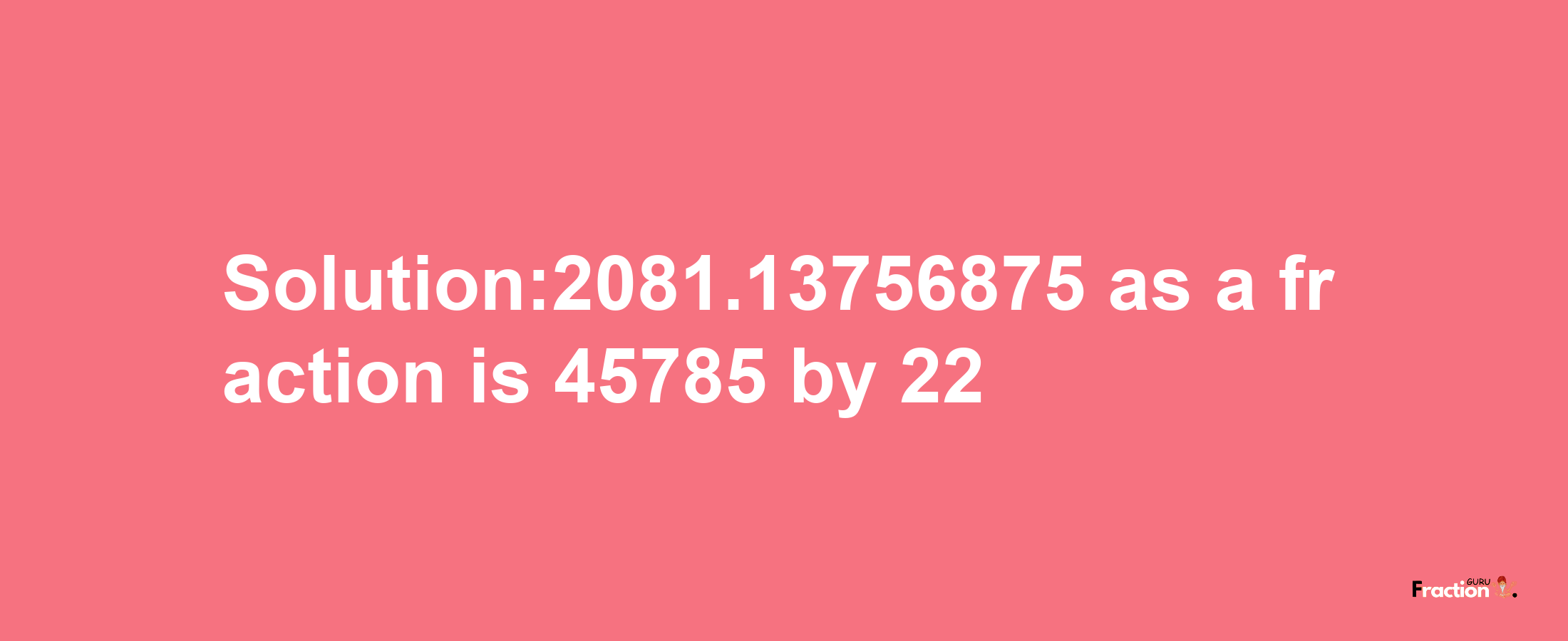 Solution:2081.13756875 as a fraction is 45785/22