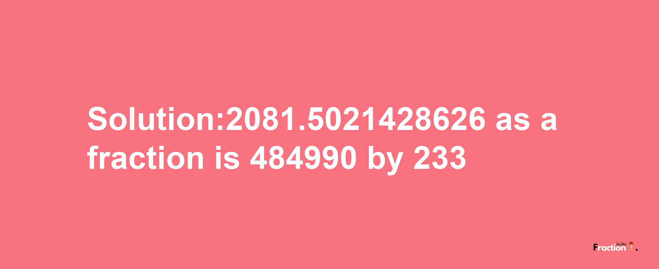 Solution:2081.5021428626 as a fraction is 484990/233