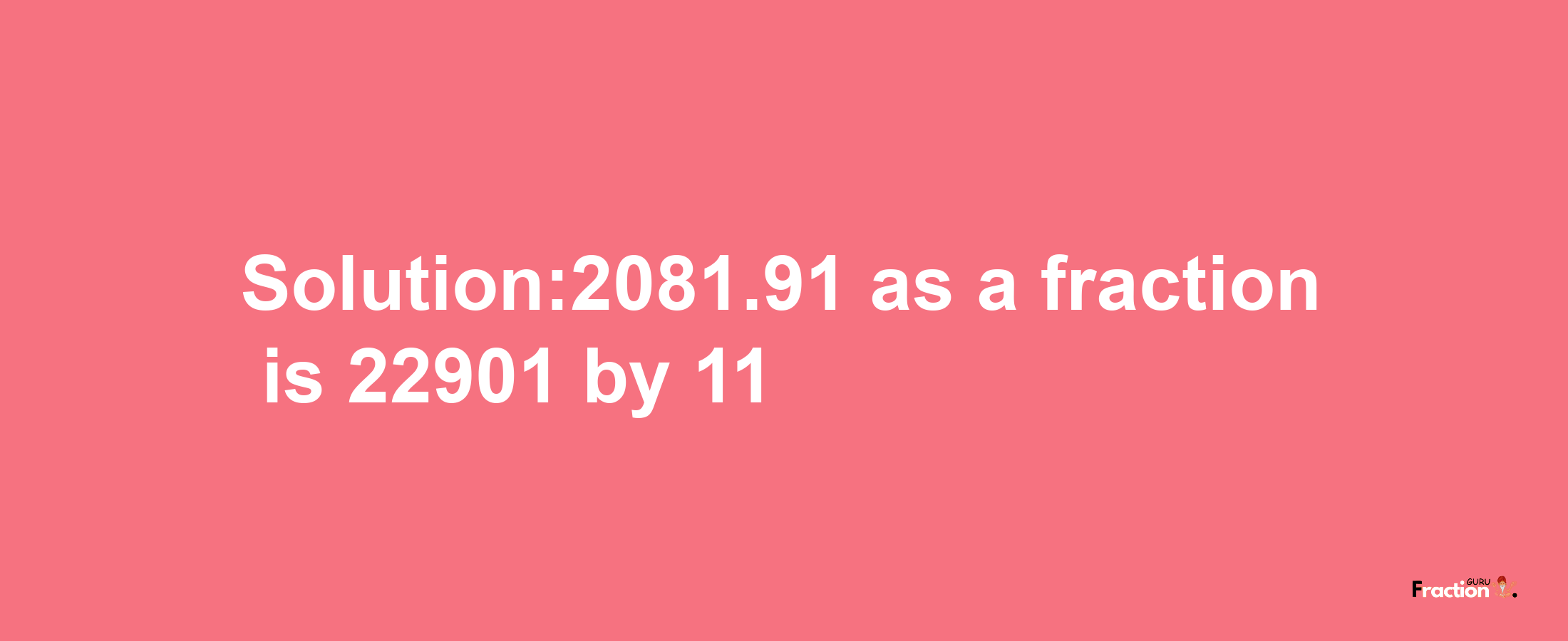 Solution:2081.91 as a fraction is 22901/11