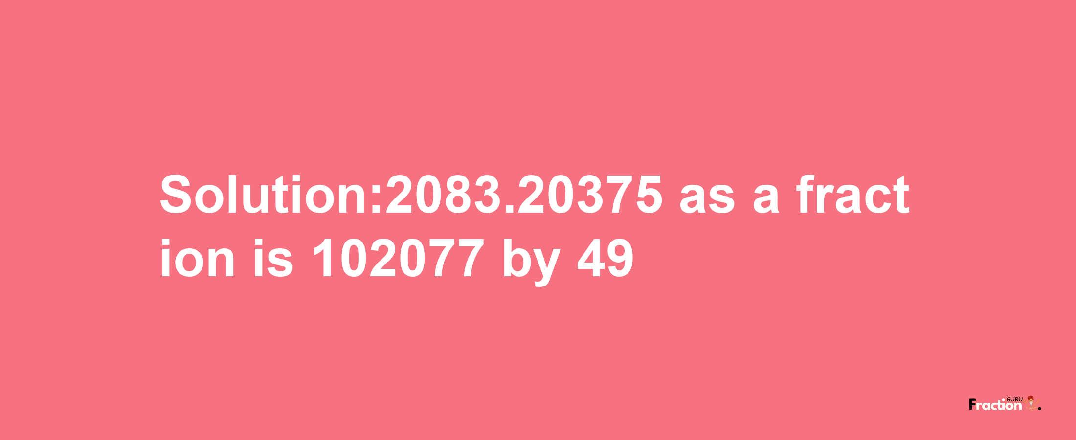 Solution:2083.20375 as a fraction is 102077/49