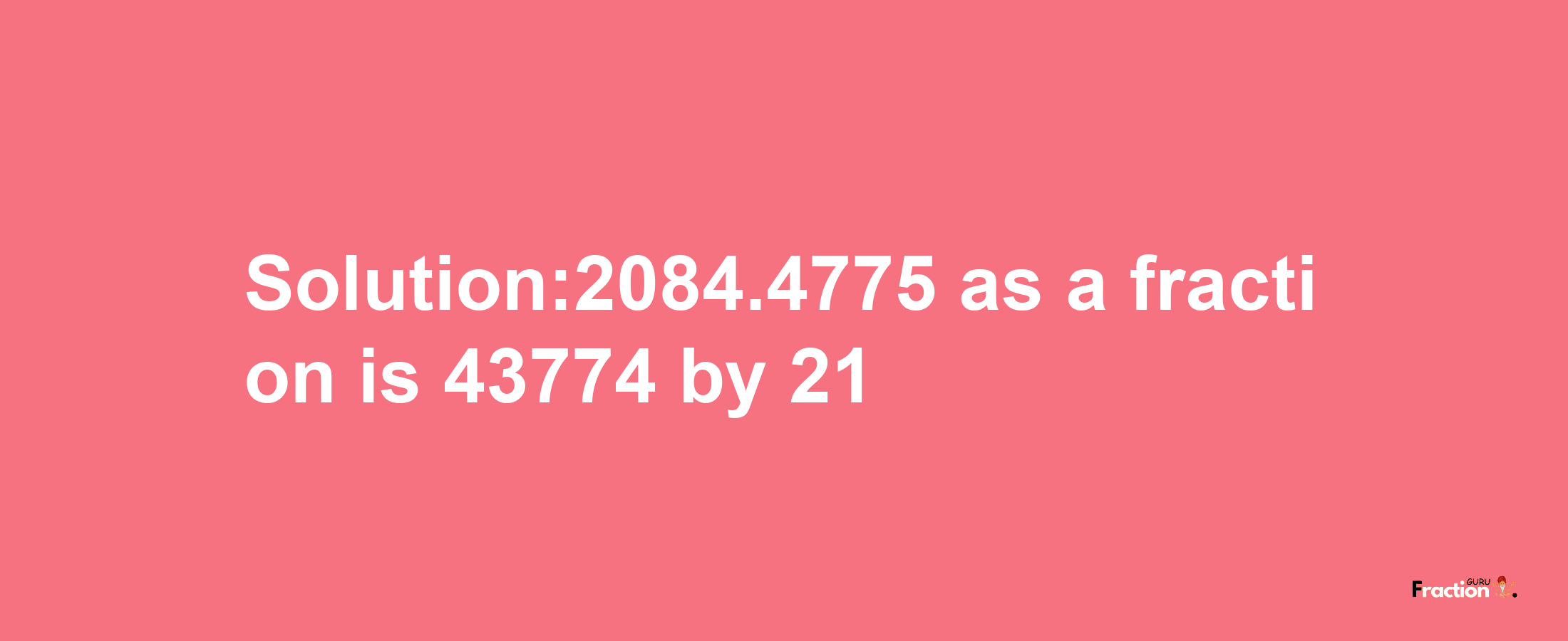 Solution:2084.4775 as a fraction is 43774/21