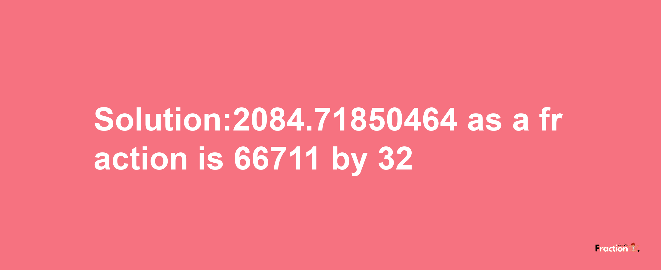 Solution:2084.71850464 as a fraction is 66711/32