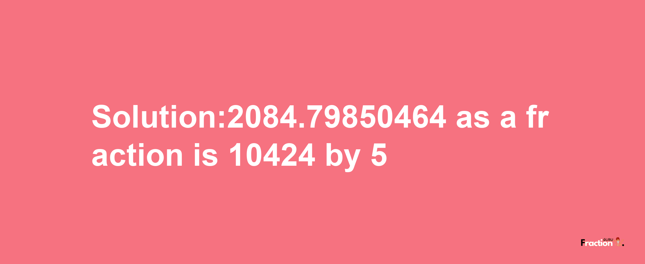 Solution:2084.79850464 as a fraction is 10424/5