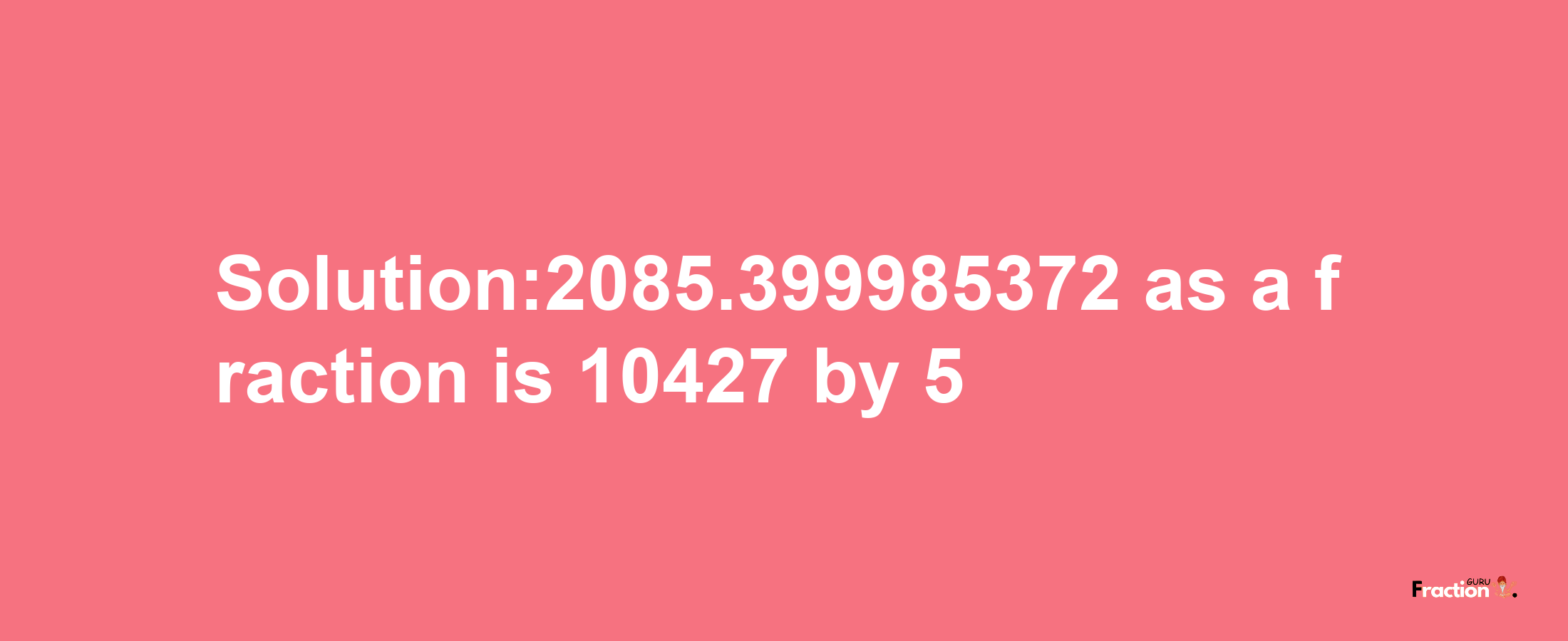 Solution:2085.399985372 as a fraction is 10427/5