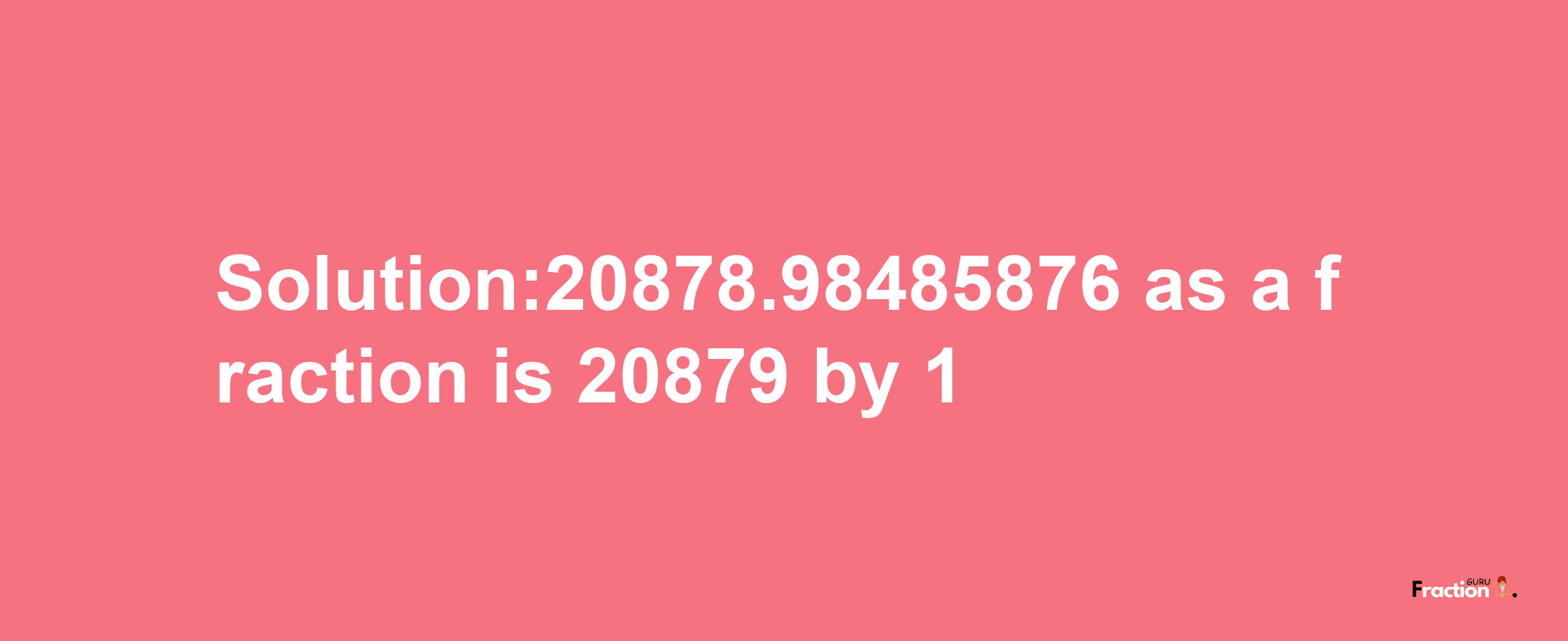 Solution:20878.98485876 as a fraction is 20879/1