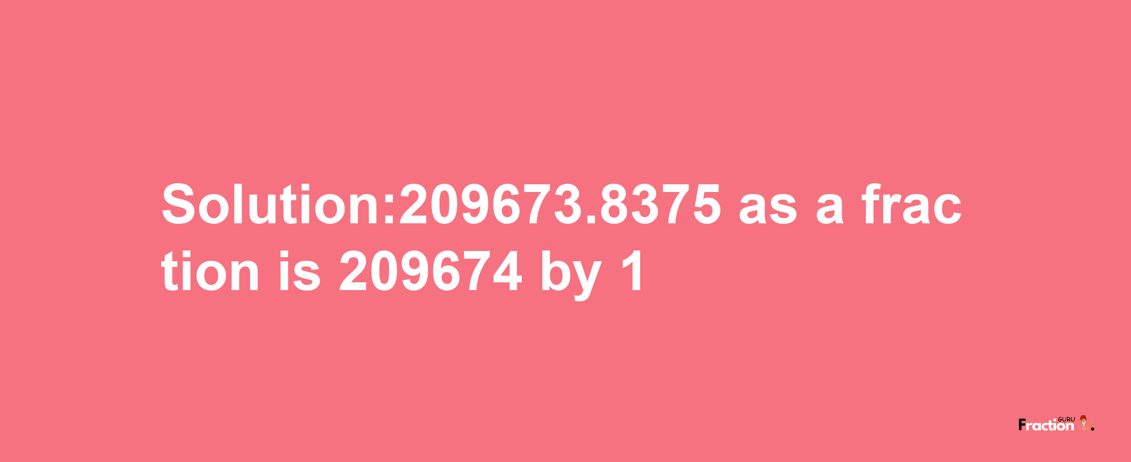 Solution:209673.8375 as a fraction is 209674/1