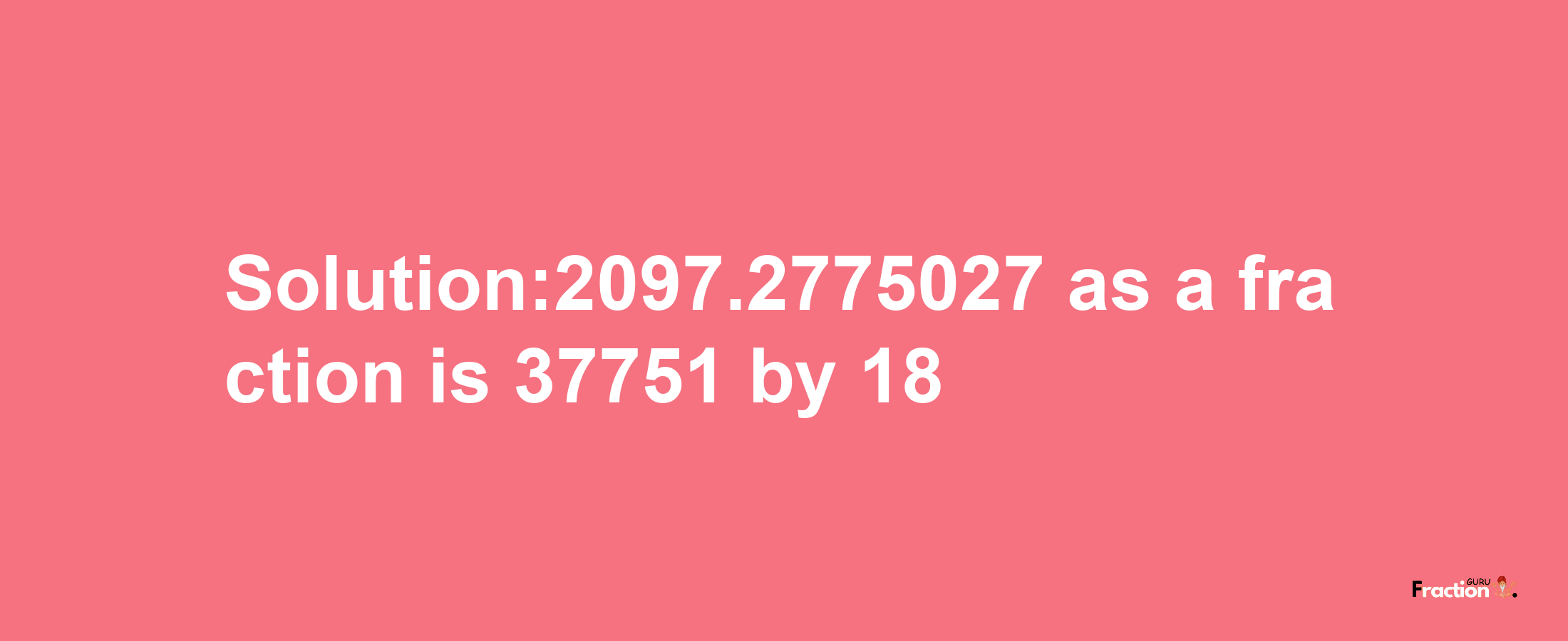 Solution:2097.2775027 as a fraction is 37751/18