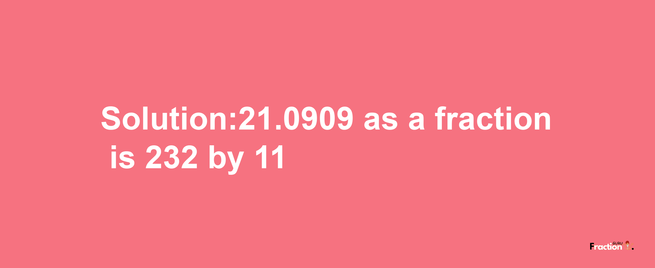 Solution:21.0909 as a fraction is 232/11