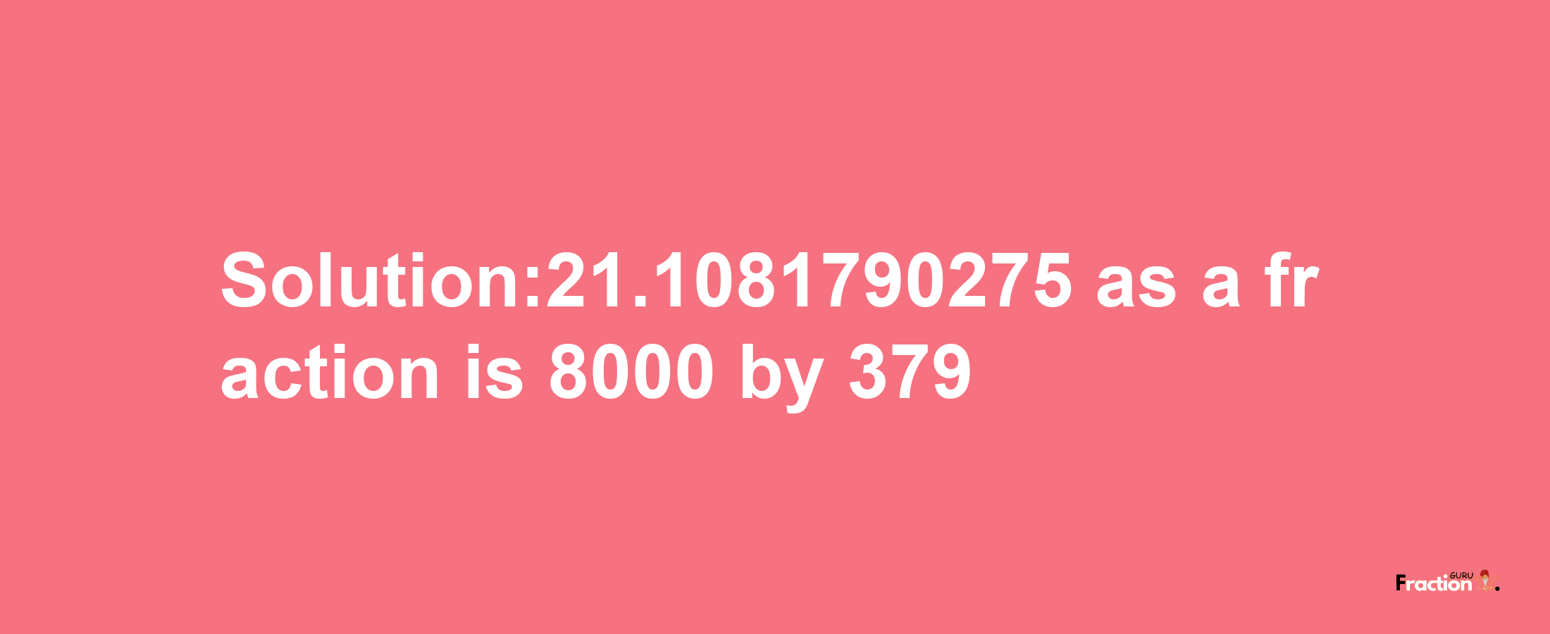 Solution:21.1081790275 as a fraction is 8000/379