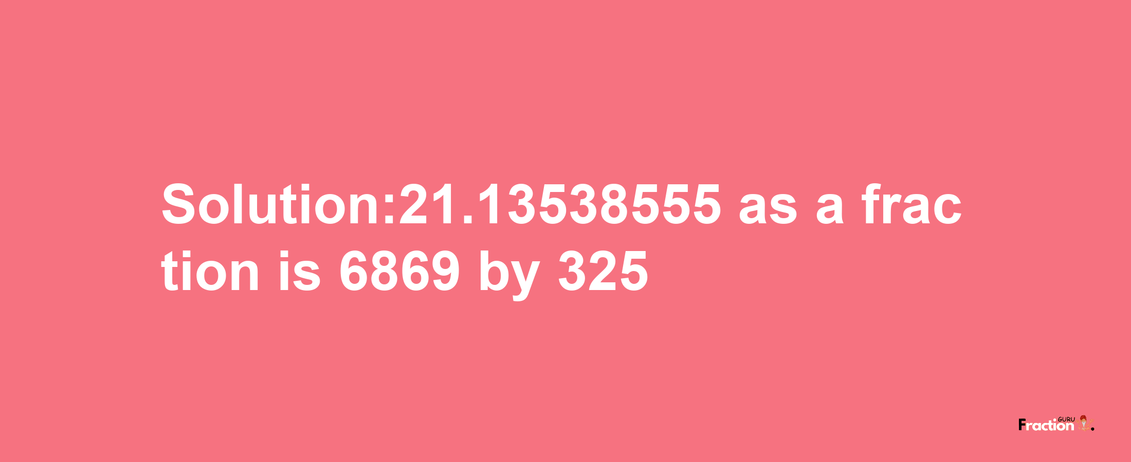 Solution:21.13538555 as a fraction is 6869/325