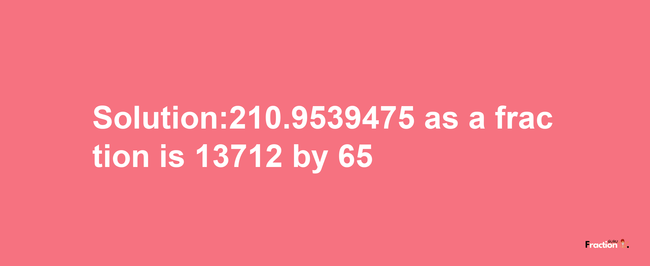 Solution:210.9539475 as a fraction is 13712/65