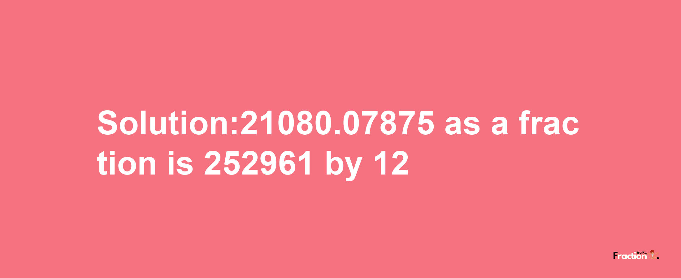 Solution:21080.07875 as a fraction is 252961/12