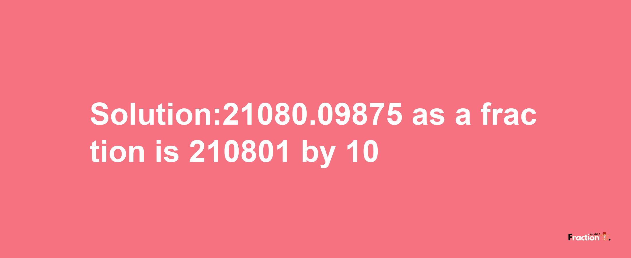 Solution:21080.09875 as a fraction is 210801/10