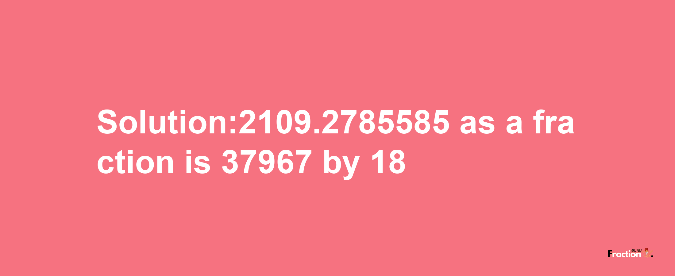 Solution:2109.2785585 as a fraction is 37967/18