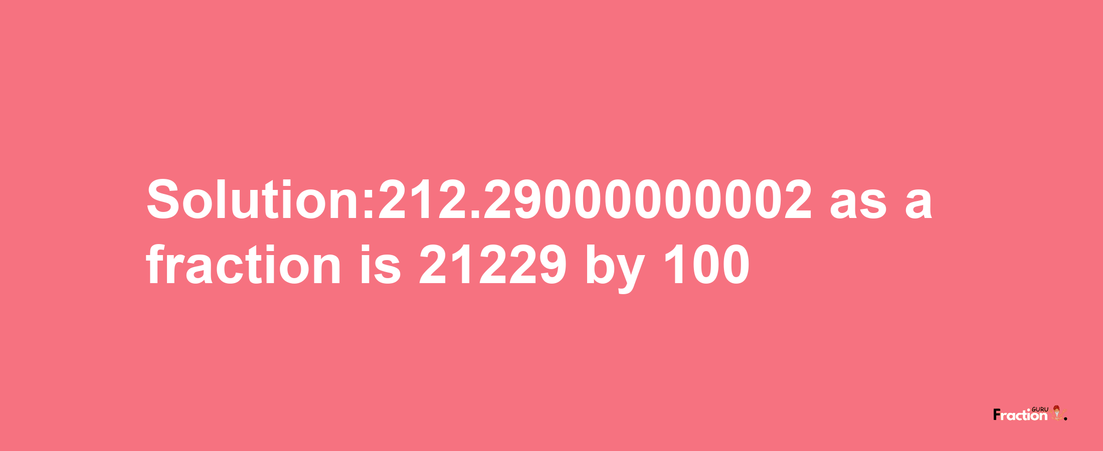 Solution:212.29000000002 as a fraction is 21229/100