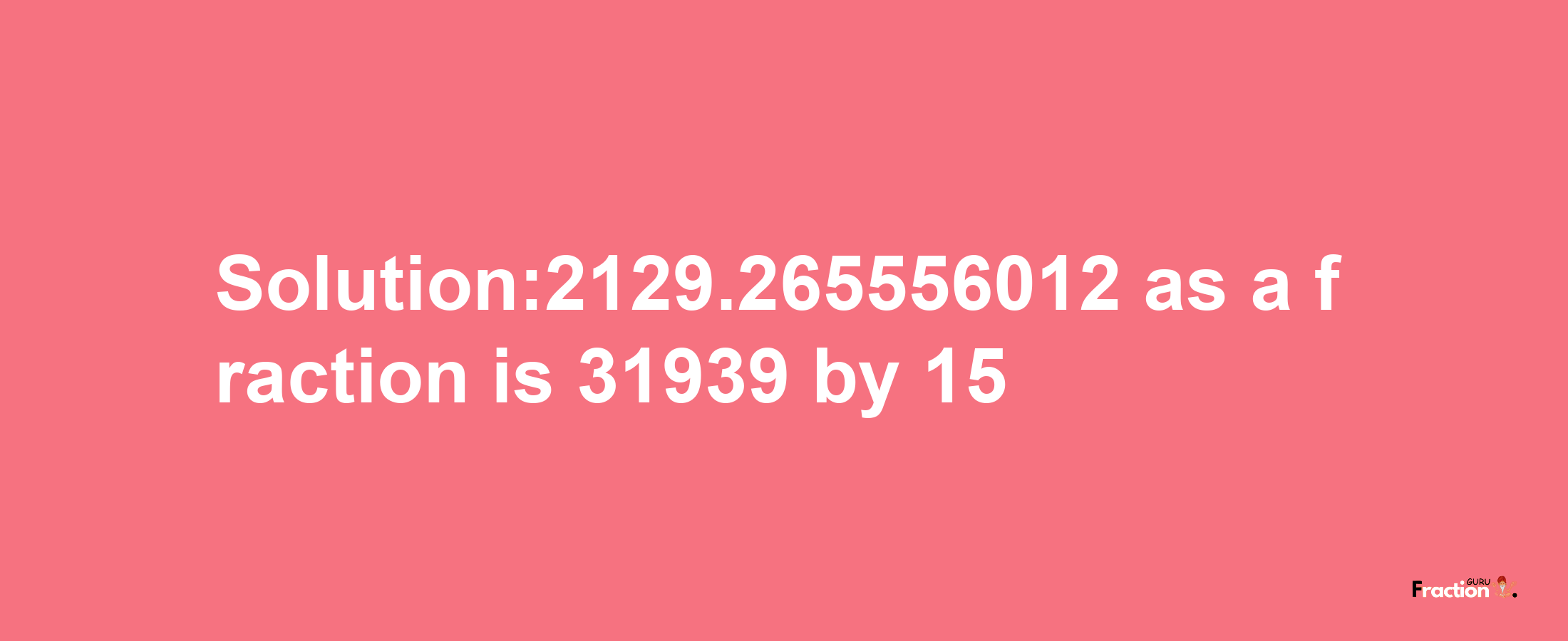 Solution:2129.265556012 as a fraction is 31939/15