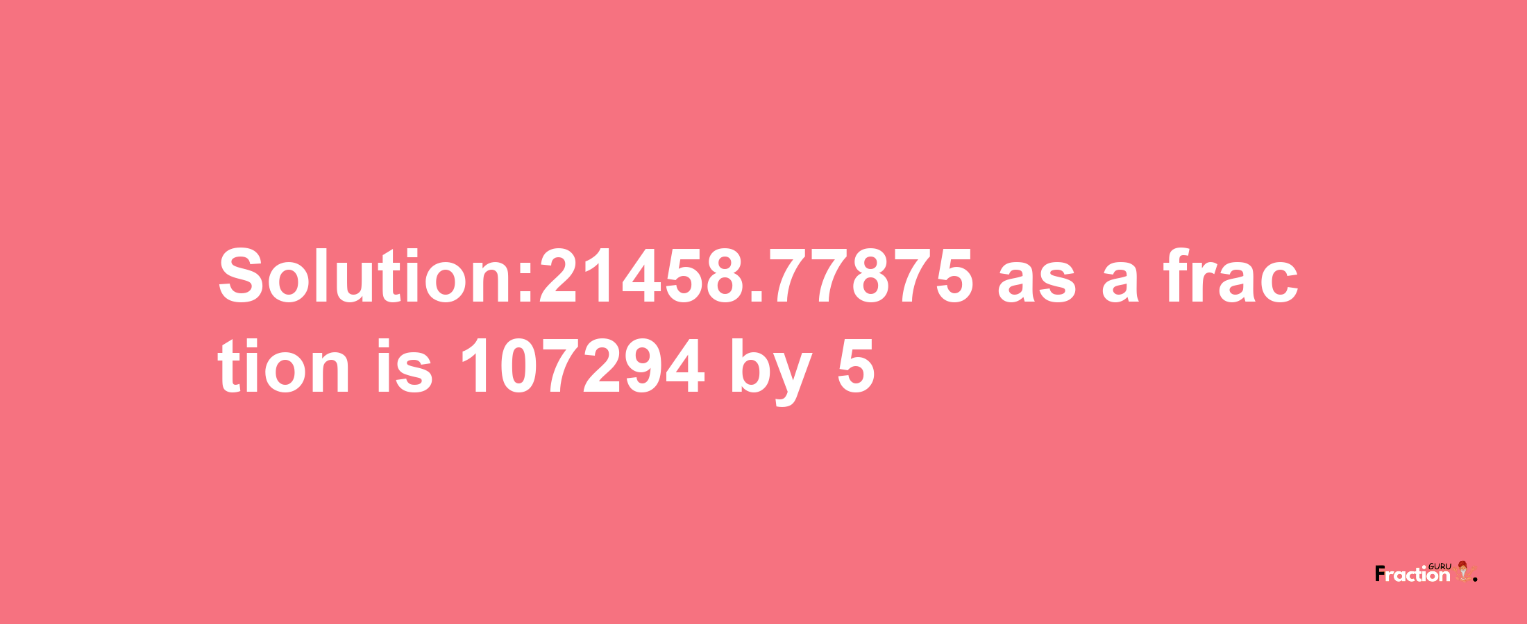 Solution:21458.77875 as a fraction is 107294/5