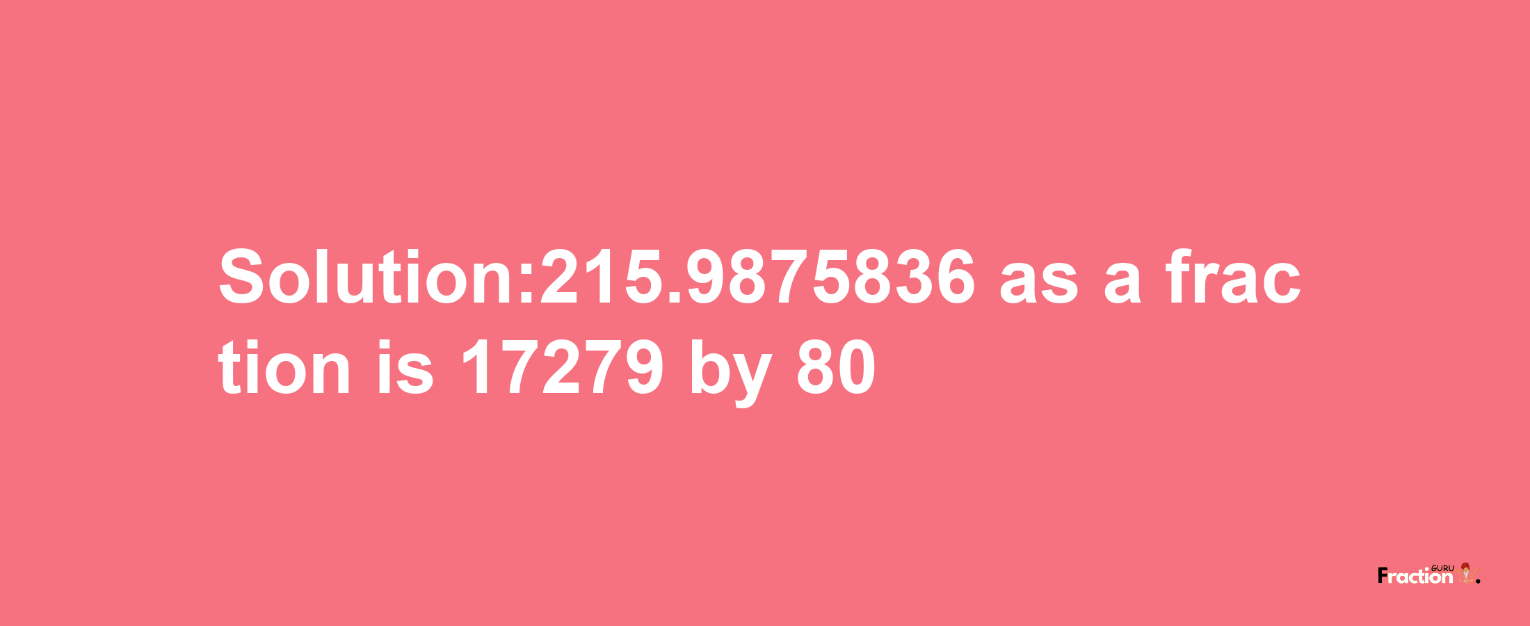 Solution:215.9875836 as a fraction is 17279/80