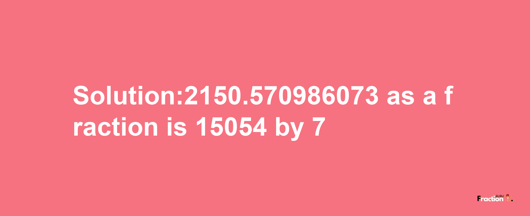 Solution:2150.570986073 as a fraction is 15054/7