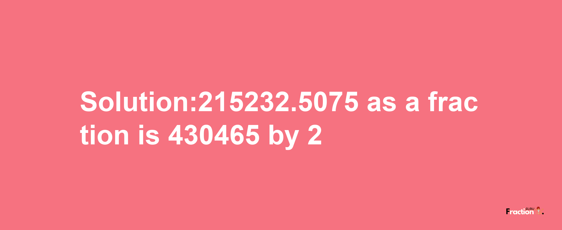 Solution:215232.5075 as a fraction is 430465/2