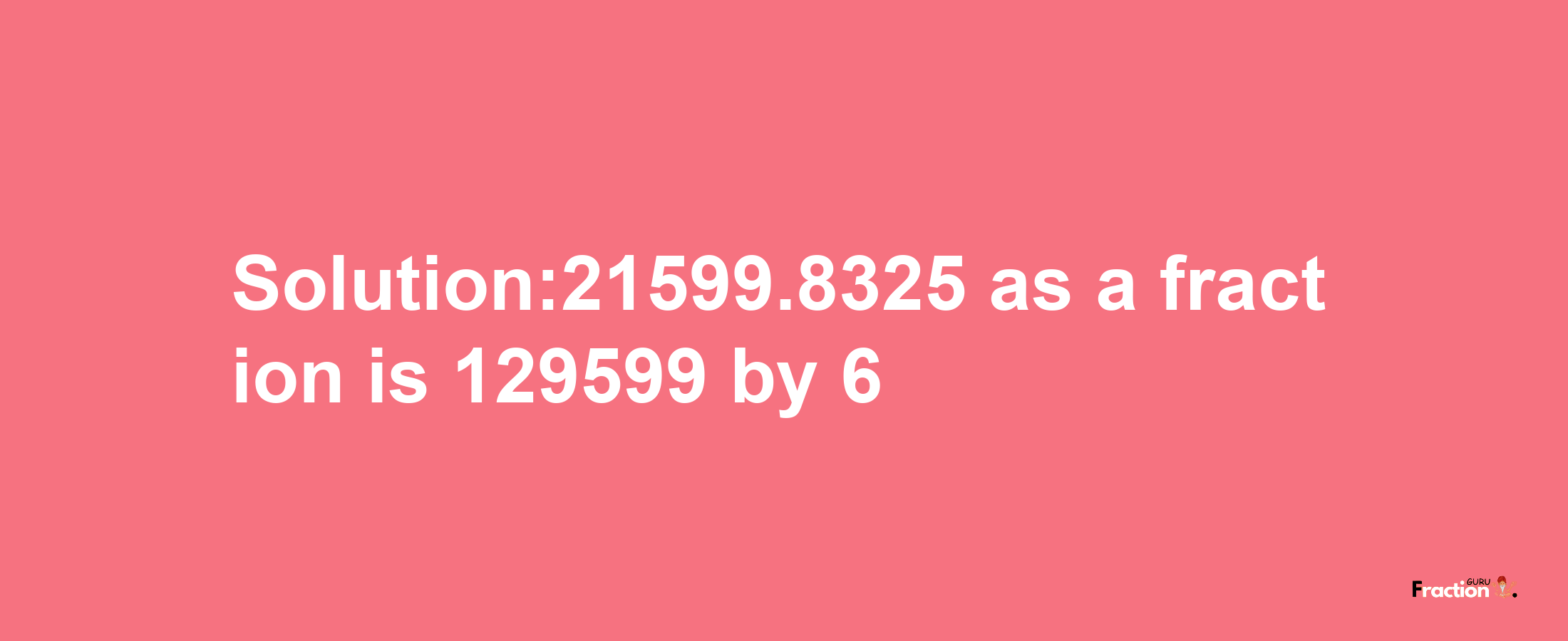 Solution:21599.8325 as a fraction is 129599/6