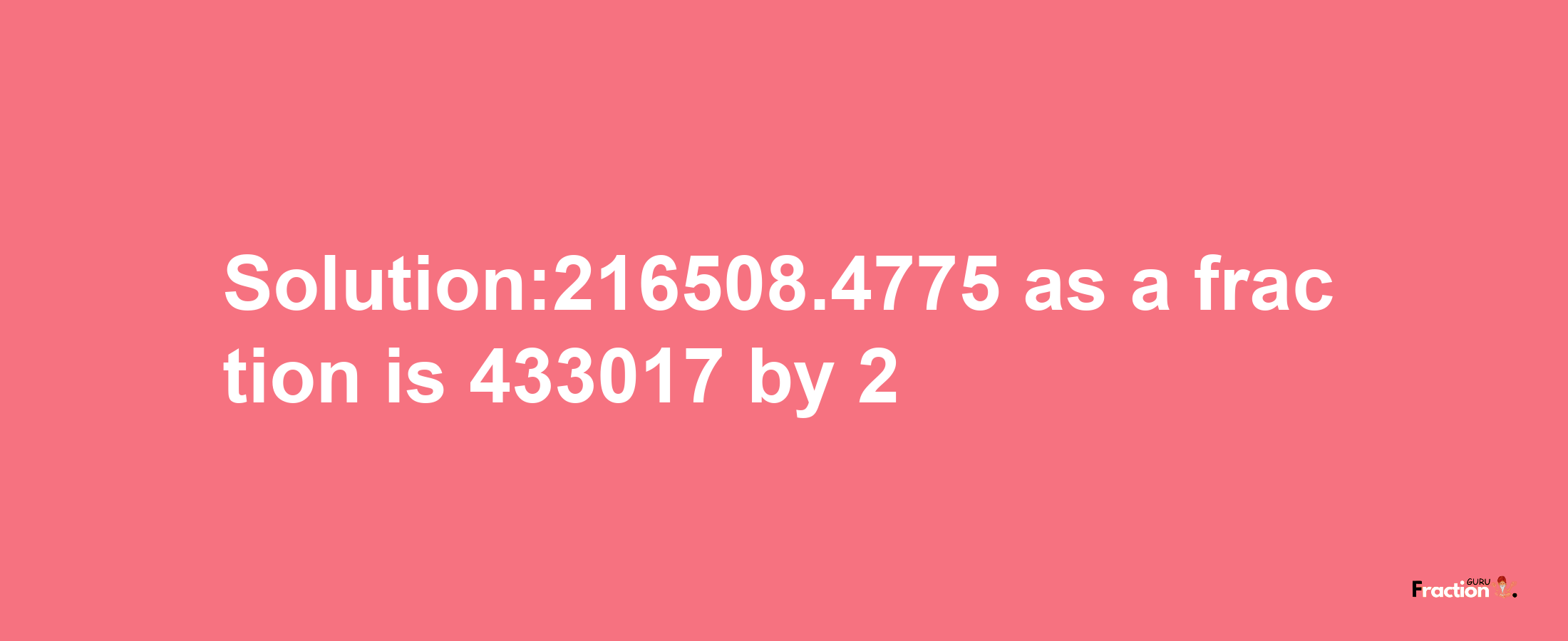 Solution:216508.4775 as a fraction is 433017/2