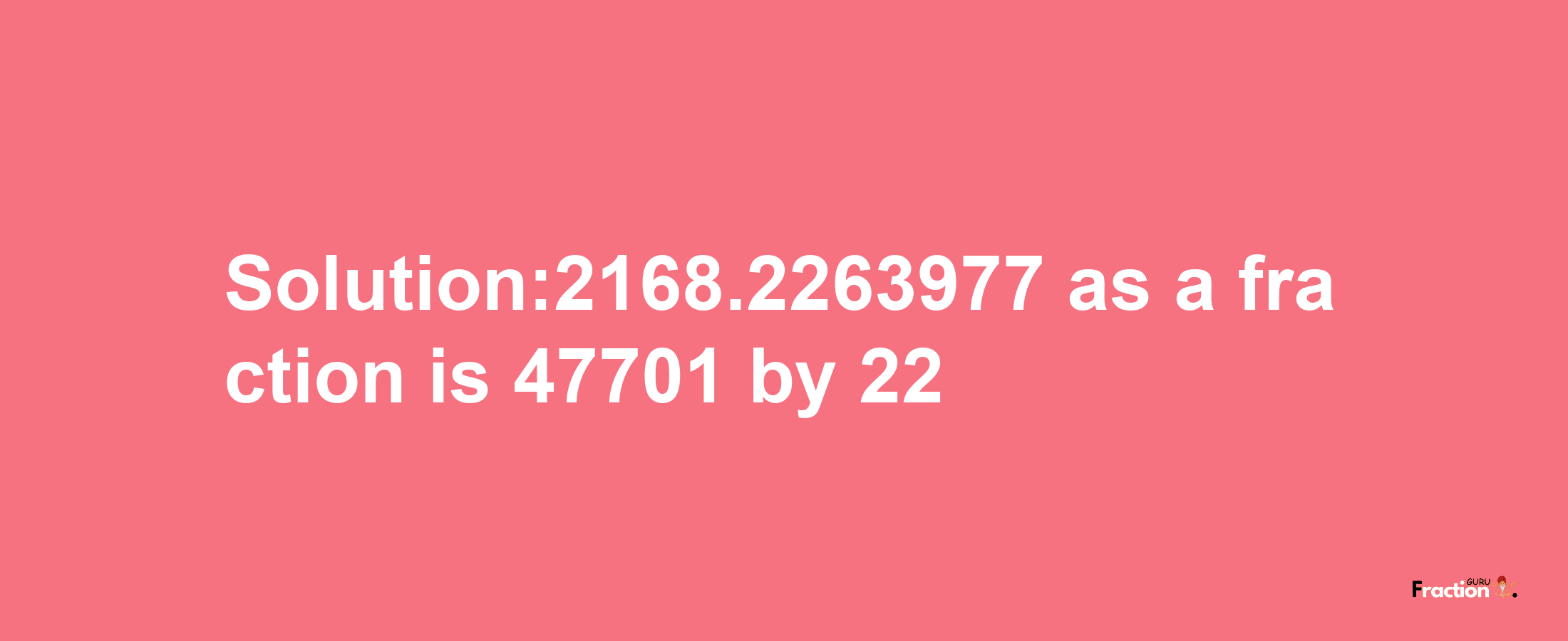 Solution:2168.2263977 as a fraction is 47701/22