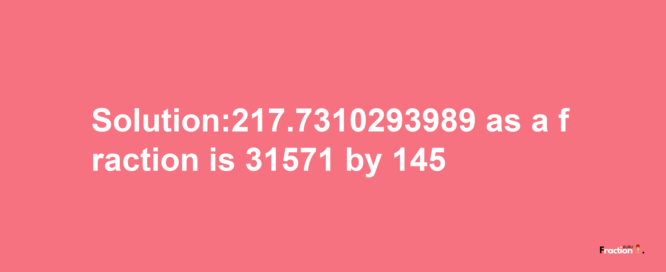 Solution:217.7310293989 as a fraction is 31571/145