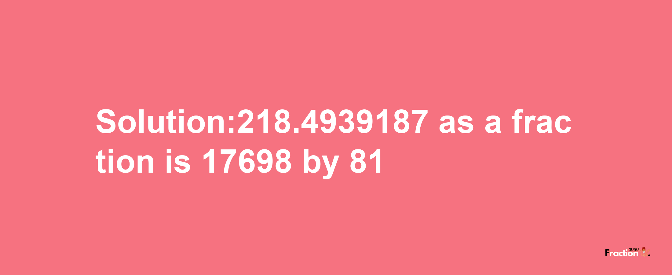 Solution:218.4939187 as a fraction is 17698/81