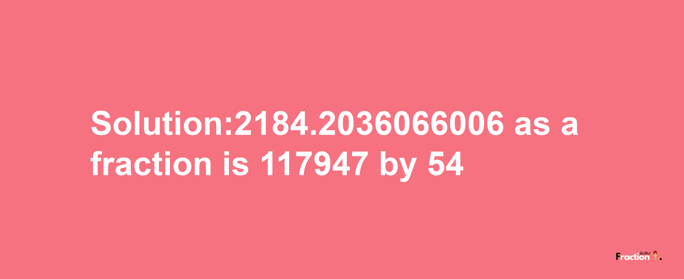 Solution:2184.2036066006 as a fraction is 117947/54