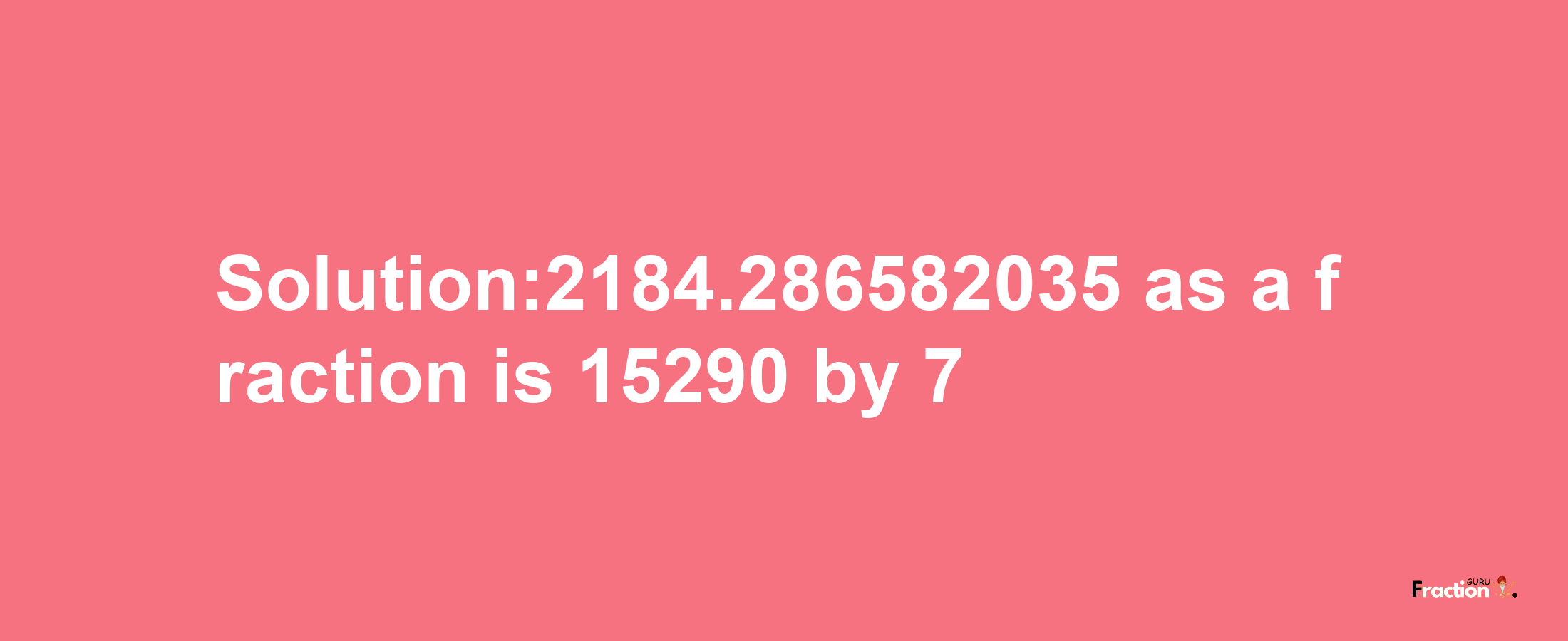 Solution:2184.286582035 as a fraction is 15290/7