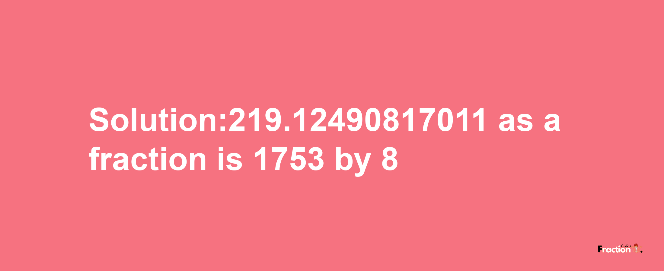 Solution:219.12490817011 as a fraction is 1753/8