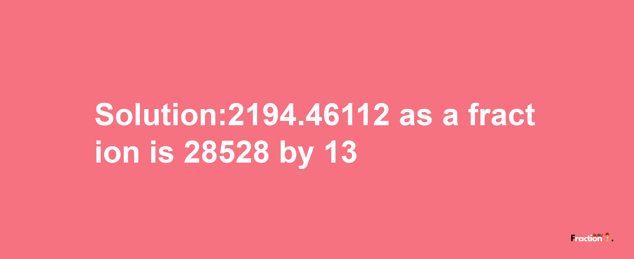 Solution:2194.46112 as a fraction is 28528/13