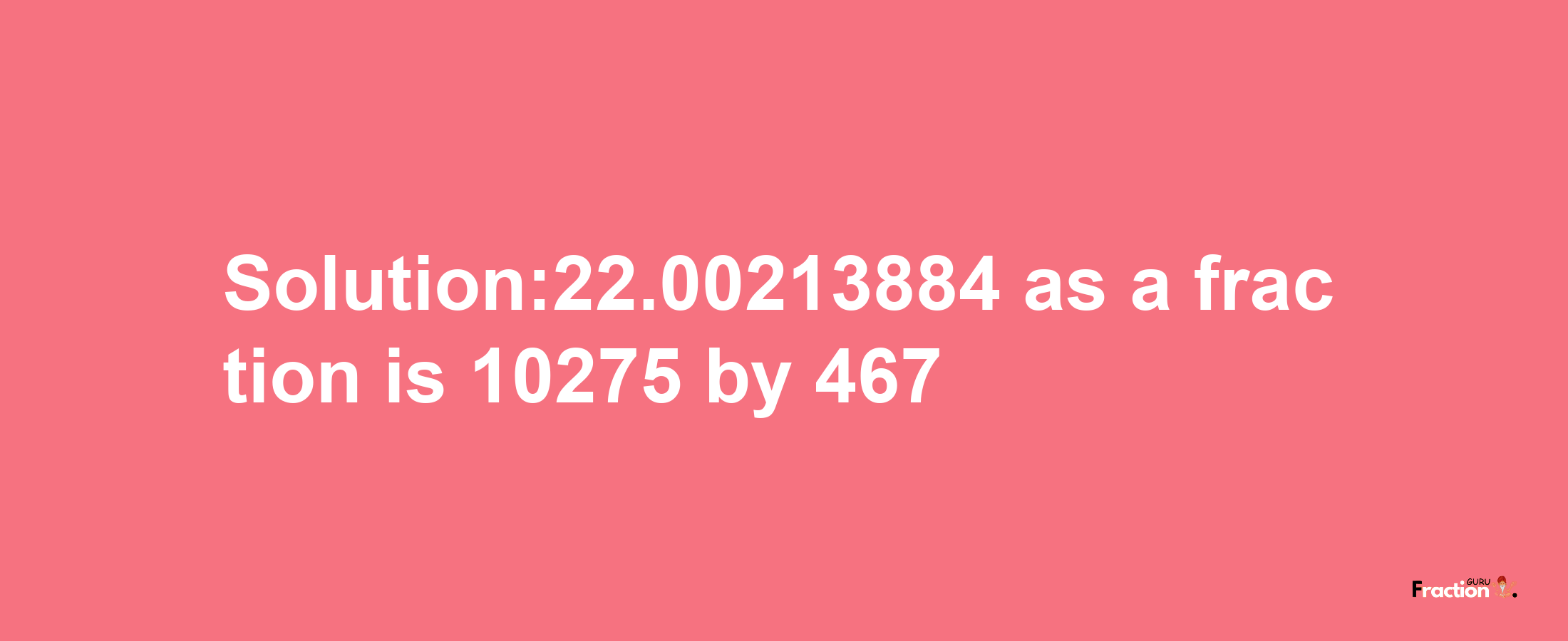 Solution:22.00213884 as a fraction is 10275/467