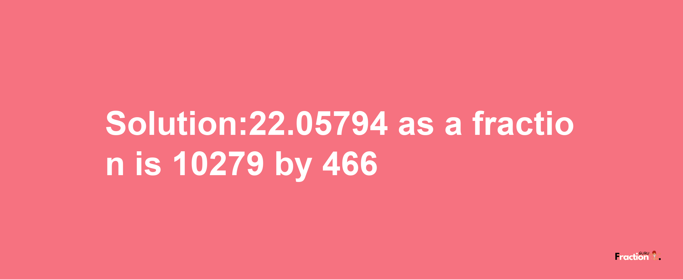 Solution:22.05794 as a fraction is 10279/466